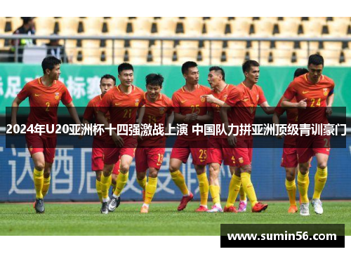 2024年U20亚洲杯十四强激战上演 中国队力拼亚洲顶级青训豪门